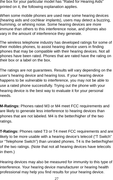 27 the box for your particular model has “Rated for Hearing Aids” printed on it, the following explanation applies.  When some mobile phones are used near some hearing devices (hearing aids and cochlear implants), users may detect a buzzing, humming, or whining noise. Some hearing devices are more immune than others to this interference noise, and phones also vary in the amount of interference they generate.  The wireless telephone industry has developed ratings for some of their mobiles phones, to assist hearing device users in finding phones that may be compatible with their hearing devices. Not all phones have been rated. Phones that are rated have the rating on their box or a label on the box.  The ratings are not guarantees. Results will vary depending on the user’s hearing device and hearing loss. If your hearing device happens to be vulnerable to interference, you may not be able to use a rated phone successfully. Trying out the phone with your hearing device is the best way to evaluate it for your personal needs.  M-Ratings: Phones rated M3 or M4 meet FCC requirements and are likely to generate less interference to hearing devices than phones that are not labeled. M4 is the better/higher of the two ratings.  T-Ratings: Phones rated T3 or T4 meet FCC requirements and are likely to be more usable with a hearing device’s telecoil (“T Switch” or “Telephone Switch”) than unrated phones. T4 is the better/higher of the two ratings. (Note that not all hearing devices have telecoils in them.)  Hearing devices may also be measured for immunity to this type of interference. Your hearing device manufacturer or hearing health professional may help you find results for your hearing device.   