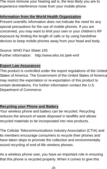 28 The more immune your hearing aid is, the less likely you are to experience interference noise from your mobile phone.  Information from the World Health Organization Present scientific information does not indicate the need for any special precautions for the use of mobile phones. If you are concerned, you may want to limit your own or your children’s RF exposure by limiting the length of calls or by using handsfree devices to keep mobile phones away from your head and body.  Source: WHO Fact Sheet 193 Further information:    http://www.who.int./peh-emf  Export Law Assurances This product is controlled under the export regulations of the United States of America. The Government of the United States of America may restrict the exportation or re-exportation of this product to certain destinations. For further information contact the U.S. Department of Commerce.   Recycling your Phone and Battery Your wireless phone and battery can be recycled. Recycling reduces the amount of waste disposed in landfills and allows recycled materials to be incorporated into new products.  The Cellular Telecommunications Industry Association (CTIA) and its members encourage consumers to recycle their phones and have taken steps to promote the collection and environmentally sound recycling of end-of-life wireless phones.  As a wireless phone user, you have an important role in ensuring that this phone is recycled properly. When it comes to give this 