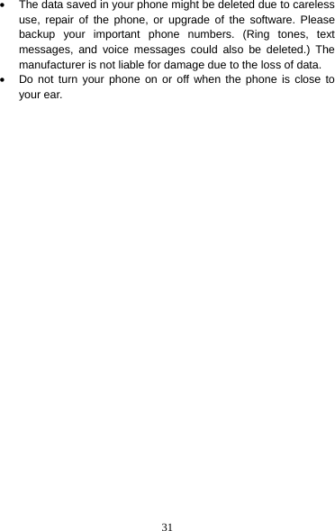 31 •  The data saved in your phone might be deleted due to careless use, repair of the phone, or upgrade of the software. Please backup your important phone numbers. (Ring tones, text messages, and voice messages could also be deleted.) The manufacturer is not liable for damage due to the loss of data. •  Do not turn your phone on or off when the phone is close to your ear. 
