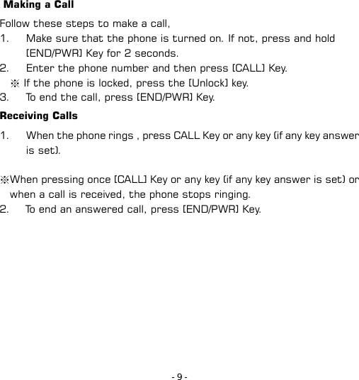- 9 -  Making a Call Follow these steps to make a call, 1. Make sure that the phone is turned on. If not, press and hold [END/PWR] Key for 2 seconds. 2. Enter the phone number and then press [CALL] Key.   ※ If the phone is locked, press the [Unlock] key. 3. To end the call, press [END/PWR] Key. Receiving Calls 1. When the phone rings , press CALL Key or any key (if any key answer is set).  ※When pressing once [CALL] Key or any key (if any key answer is set) or when a call is received, the phone stops ringing.   2.      To end an answered call, press [END/PWR] Key. 