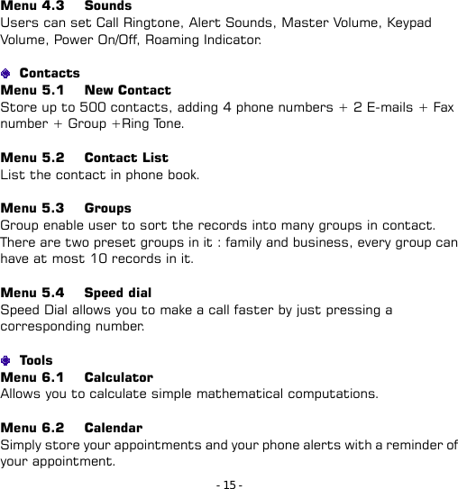 - 15 - Menu 4.3   Sounds Users can set Call Ringtone, Alert Sounds, Master Volume, Keypad Volume, Power On/Off, Roaming Indicator.   Contacts Menu 5.1   New Contact Store up to 500 contacts, adding 4 phone numbers + 2 E-mails + Fax number + Group +Ring Tone.  Menu 5.2   Contact List List the contact in phone book.  Menu 5.3   Groups                 Group enable user to sort the records into many groups in contact. There are two preset groups in it : family and business, every group can have at most 10 records in it.  Menu 5.4   Speed dial          Speed Dial allows you to make a call faster by just pressing a corresponding number.   Too ls  Menu 6.1   Calculator          Allows you to calculate simple mathematical computations.  Menu 6.2   Calendar          Simply store your appointments and your phone alerts with a reminder of your appointment. 