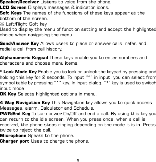 - 5 - Speaker/Receiver Listens to voice from the phone. LCD Screen Displays messages &amp; indicator icons. Soft Keys The names of the functions of these keys appear at the bottom of the screen. ※ Left/Right Soft key Used to display the menu of function setting and accept the highlighted choice when navigating the menu.  Send/Answer Key Allows users to place or answer calls, refer, and, redial a call from call history.  Alphanumeric Keypad These keys enable you to enter numbers and characters and choose menu items.  * Lock Mode Key Enable you to lock or unlock the keypad by pressing and holding this key for 2 seconds. To input “*” in input, you can select from symbol table by pressing “1” key. In Input dialog, “*” key is used to switch input mode OK Key Selects highlighted options in menu.  4 Way Navigation Key This Navigation key allows you to quick access Messages, alarm, Calculator and Schedule. PWR/End Key To turn power On/Off and end a call. By using this key you can return to the idle screen. When you press once, when a call is received, the phone stops ringing depending on the mode it is in. Press twice to reject the call. Microphone Speaks to the phone. Charger port Uses to charge the phone. 