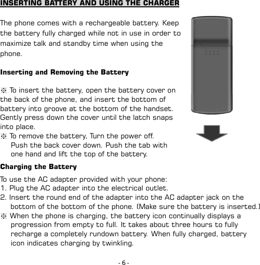 - 6 - INSERTING BATTERY AND USING THE CHARGER  The phone comes with a rechargeable battery. Keep the battery fully charged while not in use in order to maximize talk and standby time when using the phone.  Inserting and Removing the Battery  ※ To insert the battery, open the battery cover on the back of the phone, and insert the bottom of battery into groove at the bottom of the handset. Gently press down the cover until the latch snaps into place. ※ To remove the battery, Turn the power off.    Push the back cover down. Push the tab with         one hand and lift the top of the battery. Charging the Battery   To use the AC adapter provided with your phone: 1. Plug the AC adapter into the electrical outlet. 2. Insert the round end of the adapter into the AC adapter jack on the             bottom of the bottom of the phone. (Make sure the battery is inserted.) ※ When the phone is charging, the battery icon continually displays a progression from empty to full. It takes about three hours to fully recharge a completely rundown battery. When fully charged, battery icon indicates charging by twinkling.   