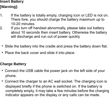  Insert Battery [Warning]:   1.  If the battery is totally empty, charging icon or LED is not on. There fore, you should charge the battery maximum up to 10-20 minutes. 2.  If you turn off handset abnormally, please take out battery about 10 seconds then insert battery. Otherwise the battery will discharge and run out of power quickly  ‧Slide the battery into the cradle and press the battery down flat.   ‧Place the back cover and slide it into place.  Charge Battery ‧Connect the USB cable the power jack on the left side of your      phone. ‧Connect the charger to an AC wall socket. The charging icon is         displayed briefly if the phone is switched on. If the battery is         completely empty, it may take a few minutes before the charging         indicator appears on the display or any calls can be made. 