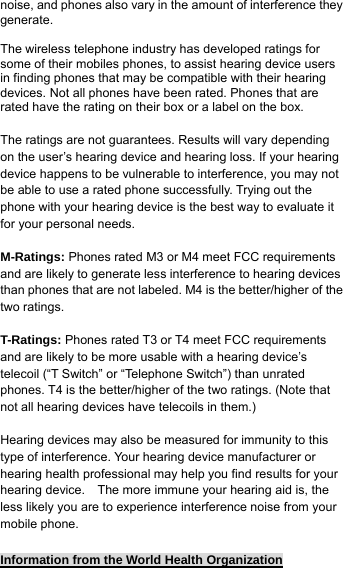noise, and phones also vary in the amount of interference they generate.  The wireless telephone industry has developed ratings for some of their mobiles phones, to assist hearing device users in finding phones that may be compatible with their hearing devices. Not all phones have been rated. Phones that are rated have the rating on their box or a label on the box.  The ratings are not guarantees. Results will vary depending on the user’s hearing device and hearing loss. If your hearing device happens to be vulnerable to interference, you may not be able to use a rated phone successfully. Trying out the phone with your hearing device is the best way to evaluate it for your personal needs.  M-Ratings: Phones rated M3 or M4 meet FCC requirements and are likely to generate less interference to hearing devices than phones that are not labeled. M4 is the better/higher of the two ratings.  T-Ratings: Phones rated T3 or T4 meet FCC requirements and are likely to be more usable with a hearing device’s telecoil (“T Switch” or “Telephone Switch”) than unrated phones. T4 is the better/higher of the two ratings. (Note that not all hearing devices have telecoils in them.)  Hearing devices may also be measured for immunity to this type of interference. Your hearing device manufacturer or hearing health professional may help you find results for your hearing device.    The more immune your hearing aid is, the less likely you are to experience interference noise from your mobile phone.  Information from the World Health Organization 