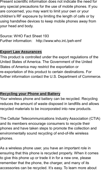 Present scientific information does not indicate the need for any special precautions for the use of mobile phones. If you are concerned, you may want to limit your own or your children’s RF exposure by limiting the length of calls or by using handsfree devices to keep mobile phones away from your head and body.  Source: WHO Fact Sheet 193 Further information:    http://www.who.int./peh-emf  Export Law Assurances This product is controlled under the export regulations of the United States of America. The Government of the United States of America may restrict the exportation or re-exportation of this product to certain destinations. For further information contact the U.S. Department of Commerce.   Recycling your Phone and Battery Your wireless phone and battery can be recycled. Recycling reduces the amount of waste disposed in landfills and allows recycled materials to be incorporated into new products.  The Cellular Telecommunications Industry Association (CTIA) and its members encourage consumers to recycle their phones and have taken steps to promote the collection and environmentally sound recycling of end-of-life wireless phones.  As a wireless phone user, you have an important role in ensuring that this phone is recycled properly. When it comes to give this phone up or trade it in for a new one, please remember that the phone, the charger, and many of its accessories can be recycled. It’s easy. To learn more about 