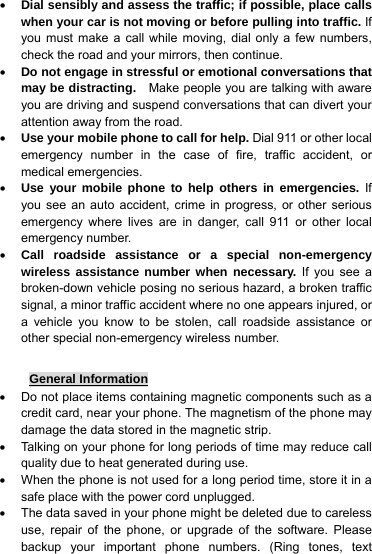 • Dial sensibly and assess the traffic; if possible, place calls when your car is not moving or before pulling into traffic. If you must make a call while moving, dial only a few numbers, check the road and your mirrors, then continue. • Do not engage in stressful or emotional conversations that may be distracting.  Make people you are talking with aware you are driving and suspend conversations that can divert your attention away from the road. • Use your mobile phone to call for help. Dial 911 or other local emergency number in the case of fire, traffic accident, or medical emergencies. • Use your mobile phone to help others in emergencies. If you see an auto accident, crime in progress, or other serious emergency where lives are in danger, call 911 or other local emergency number. • Call roadside assistance or a special non-emergency wireless assistance number when necessary. If you see a broken-down vehicle posing no serious hazard, a broken traffic signal, a minor traffic accident where no one appears injured, or a vehicle you know to be stolen, call roadside assistance or other special non-emergency wireless number.  General Information •  Do not place items containing magnetic components such as a credit card, near your phone. The magnetism of the phone may damage the data stored in the magnetic strip. •  Talking on your phone for long periods of time may reduce call quality due to heat generated during use. •  When the phone is not used for a long period time, store it in a safe place with the power cord unplugged. •  The data saved in your phone might be deleted due to careless use, repair of the phone, or upgrade of the software. Please backup your important phone numbers. (Ring tones, text 