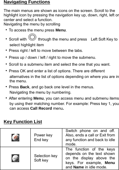 Navigating Functions The main menus are shown as icons on the screen. Scroll to the highlight icon by pressing the navigation key up, down, right, left or center and select a function. Navigating the menu by scrolling ‧To access the menu press Menu. ‧Scroll with    through the menu and press   Left Soft Key to      select highlight item ‧Press right / left to move between the tabs. ‧Press up / down / left / right to move the submenu. ‧Scroll to a submenu item and select the one that you want. ‧Press OK and enter a list of options. There are different         alternatives in the list of options depending on where you are in        the menu. ‧Press Back, and go back one level in the menus.    Navigating the menu by numbering. ‧After entering Menu, you can access menu and submenu items         by using their matching number. For example: Press key 1, you      can access Call Record menu.  Key Function List  Power key End key Switch phone on and off. Also, ends a call or Exit from any function and back to idle mode.  Selection key Soft key The function of the keys depends on the text shown on the display above the keys. For example, Menu and Name in idle mode.   