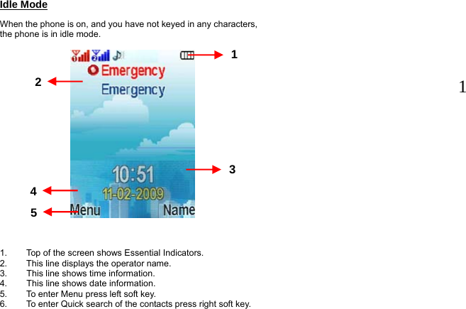 Idle Mode When the phone is on, and you have not keyed in any characters, the phone is in idle mode.               1.  Top of the screen shows Essential Indicators.   2.  This line displays the operator name. 3.  This line shows time information. 4.  This line shows date information. 5.  To enter Menu press left soft key. 6.  To enter Quick search of the contacts press right soft key.  1 13 2  4  5  