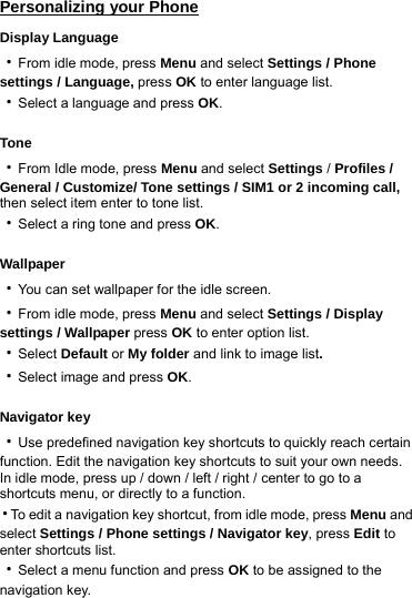 Personalizing your Phone Display Language ‧From idle mode, press Menu and select Settings / Phone settings / Language, press OK to enter language list. ‧Select a language and press OK.  Tone ‧From Idle mode, press Menu and select Settings / Profiles / General / Customize/ Tone settings / SIM1 or 2 incoming call, then select item enter to tone list. ‧Select a ring tone and press OK.  Wallpaper ‧You can set wallpaper for the idle screen. ‧From idle mode, press Menu and select Settings / Display settings / Wallpaper press OK to enter option list.   ‧Select Default or My folder and link to image list. ‧Select image and press OK.  Navigator key ‧Use predefined navigation key shortcuts to quickly reach certain function. Edit the navigation key shortcuts to suit your own needs. In idle mode, press up / down / left / right / center to go to a shortcuts menu, or directly to a function. ‧To edit a navigation key shortcut, from idle mode, press Menu and select Settings / Phone settings / Navigator key, press Edit to enter shortcuts list. ‧Select a menu function and press OK to be assigned to the navigation key.    