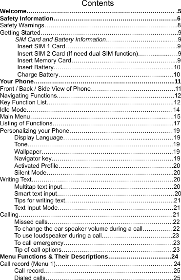Contents Welcome………………………………………………………………. .5 Safety Information…………………………………….………………6 Safety Warnings………………………………………………….……..8 Getting Started…………………………………………………….…….9      SIM Card and Battery Information………………………...……9   Insert SIM 1 Card………………………………………..……...9   Insert SIM 2 Card (If need dual SIM function)……….….……9   Insert Memory Card…………………………………….….…...9  Insert Battery………………………………………………......10  Charge Battery……………………………………………...…10 Your Phone……………………………………………………….…...11 Front / Back / Side View of Phone………………………….………..11 Navigating Functions……………………………………………….…12 Key Function List………………………………………………….…..12 Idle Mode………………………………………………………………14 Main Menu……………………………………………………….…….15 Listing of Functions……………………………………………….…..17 Personalizing your Phone……………………………………………19 Display Language…………………………………...…….……19 Tone……………………………………………………………...19 Wallpaper………………………………………………………..19 Navigator key……………………………………………………19 Activated Profile………………………………………………...20 Silent Mode……………………………………………………...20 Writing Text……………………………………………………….……20 Multitap text input…………………………………….…………20 Smart text input…………………………………….……………20 Tips for writing text……………………………………………...21 Text Input Mode…………………………………………………21 Calling………………………………………………………………….21 Missed calls……………………………………………………..22 To change the ear speaker volume during a call……………22 To use loudspeaker during a call……………………………..23 To call emergency………………………………………………23 Tip of call options……………………………………………….23 Menu Functions &amp; Their Descriptions……………….……..…..24  Call record (Menu 1)…………………..……………………….……. 24 Call record……………………………………………………….25 Dialed calls………………………………………………………25 