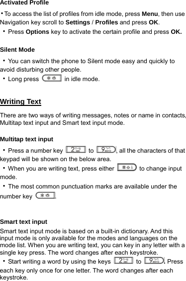 Activated Profile ‧To access the list of profiles from idle mode, press Menu, then use Navigation key scroll to Settings / Profiles and press OK. ‧Press Options key to activate the certain profile and press OK.  Silent Mode ‧You can switch the phone to Silent mode easy and quickly to avoid disturbing other people. ‧Long press   in idle mode.  Writing Text There are two ways of writing messages, notes or name in contacts, Multitap text input and Smart text input mode.  Multitap text input ‧Press a number key   to  , all the characters of that keypad will be shown on the below area. ‧When you are writing text, press either   to change input mode.             ‧The most common punctuation marks are available under the number key  .   Smart text input Smart text input mode is based on a built-in dictionary. And this input mode is only available for the modes and languages on the mode list. When you are writing text, you can key in any letter with a single key press. The word changes after each keystroke. ‧Start writing a word by using the keys   to  . Press each key only once for one letter. The word changes after each keystroke. 