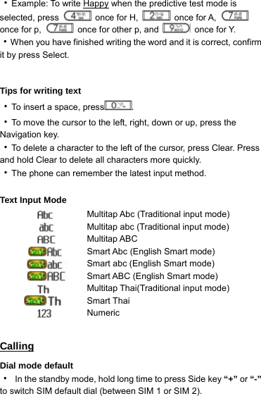 ‧Example: To write Happy when the predictive test mode is selected, press   once for H,   once for A,   once for p,    once for other p, and   once for Y. ‧When you have finished writing the word and it is correct, confirm it by press Select.     Tips for writing text ‧To insert a space, press .  ‧To move the cursor to the left, right, down or up, press the Navigation key. ‧To delete a character to the left of the cursor, press Clear. Press and hold Clear to delete all characters more quickly. ‧The phone can remember the latest input method.  Text Input Mode  Multitap Abc (Traditional input mode)  Multitap abc (Traditional input mode)  Multitap ABC  Smart Abc (English Smart mode)  Smart abc (English Smart mode)  Smart ABC (English Smart mode)    Multitap Thai(Traditional input mode) Smart Thai  Numeric  Calling Dial mode default ‧  In the standby mode, hold long time to press Side key “+” or “-” to switch SIM default dial (between SIM 1 or SIM 2). 