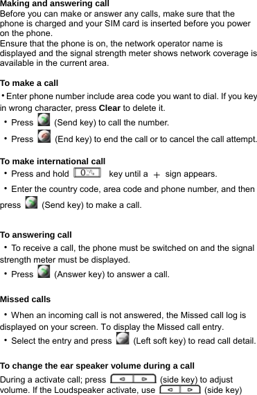 Making and answering call Before you can make or answer any calls, make sure that the phone is charged and your SIM card is inserted before you power on the phone. Ensure that the phone is on, the network operator name is displayed and the signal strength meter shows network coverage is available in the current area.    To make a call ‧Enter phone number include area code you want to dial. If you key in wrong character, press Clear to delete it. ‧Press    (Send key) to call the number. ‧Press    (End key) to end the call or to cancel the call attempt.  To make international call ‧Press and hold    key until a ＋ sign appears. ‧Enter the country code, area code and phone number, and then press    (Send key) to make a call.   To answering call ‧To receive a call, the phone must be switched on and the signal strength meter must be displayed.   ‧Press    (Answer key) to answer a call.  Missed calls ‧When an incoming call is not answered, the Missed call log is displayed on your screen. To display the Missed call entry. ‧Select the entry and press    (Left soft key) to read call detail.  To change the ear speaker volume during a call During a activate call; press    (side key) to adjust volume. If the Loudspeaker activate, use   (side key) 