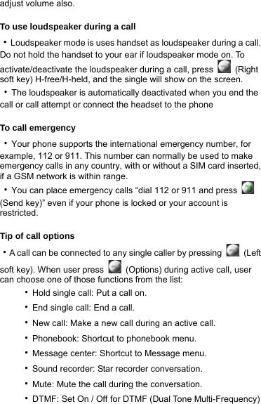 adjust volume also.  To use loudspeaker during a call ‧Loudspeaker mode is uses handset as loudspeaker during a call. Do not hold the handset to your ear if loudspeaker mode on. To activate/deactivate the loudspeaker during a call, press   (Right soft key) H-free/H-held, and the single will show on the screen.   ‧The loudspeaker is automatically deactivated when you end the call or call attempt or connect the headset to the phone    To call emergency ‧Your phone supports the international emergency number, for example, 112 or 911. This number can normally be used to make emergency calls in any country, with or without a SIM card inserted, if a GSM network is within range.   ‧You can place emergency calls “dial 112 or 911 and press   (Send key)” even if your phone is locked or your account is restricted.  Tip of call options ‧A call can be connected to any single caller by pressing   (Left soft key). When user press    (Options) during active call, user can choose one of those functions from the list: ‧Hold single call: Put a call on. ‧End single call: End a call. ‧New call: Make a new call during an active call. ‧Phonebook: Shortcut to phonebook menu. ‧Message center: Shortcut to Message menu. ‧Sound recorder: Star recorder conversation. ‧Mute: Mute the call during the conversation. ‧DTMF: Set On / Off for DTMF (Dual Tone Multi-Frequency) 