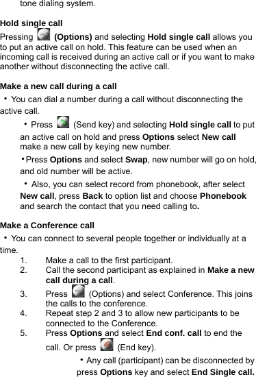 tone dialing system.  Hold single call Pressing   (Options) and selecting Hold single call allows you to put an active call on hold. This feature can be used when an incoming call is received during an active call or if you want to make another without disconnecting the active call.  Make a new call during a call ‧You can dial a number during a call without disconnecting the active call.   ‧Press    (Send key) and selecting Hold single call to put an active call on hold and press Options select New call make a new call by keying new number. ‧Press Options and select Swap, new number will go on hold, and old number will be active. ‧Also, you can select record from phonebook, after select New call, press Back to option list and choose Phonebook and search the contact that you need calling to.  Make a Conference call ‧You can connect to several people together or individually at a time. 1.  Make a call to the first participant. 2.  Call the second participant as explained in Make a new call during a call. 3. Press   (Options) and select Conference. This joins the calls to the conference. 4.  Repeat step 2 and 3 to allow new participants to be connected to the Conference. 5. Press Options and select End conf. call to end the call. Or press   (End key).   ‧Any call (participant) can be disconnected by press Options key and select End Single call.  