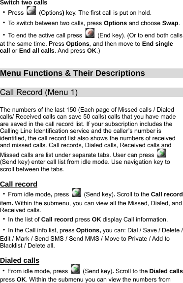 Switch two calls ‧Press   (Options) key. The first call is put on hold. ‧To switch between two calls, press Options and choose Swap. ‧To end the active call press    (End key). (Or to end both calls at the same time. Press Options, and then move to End single call or End all calls. And press OK.)   Menu Functions &amp; Their Descriptions                Call Record (Menu 1)                            The numbers of the last 150 (Each page of Missed calls / Dialed calls/ Received calls can save 50 calls) calls that you have made are saved in the call record list. If your subscription includes the Calling Line Identification service and the caller’s number is identified, the call record list also shows the numbers of received and missed calls. Call records, Dialed calls, Received calls and Missed calls are list under separate tabs. User can press   (Send key) enter call list from idle mode. Use navigation key to scroll between the tabs.  Call record ‧From idle mode, press   (Send key). Scroll to the Call record item. Within the submenu, you can view all the Missed, Dialed, and Received calls. ‧In the list of Call record press OK display Call information. ‧In the Call info list, press Options, you can: Dial / Save / Delete / Edit / Mark / Send SMS / Send MMS / Move to Private / Add to Blacklist / Delete all.  Dialed calls ‧From idle mode, press   (Send key). Scroll to the Dialed calls press OK. Within the submenu you can view the numbers from 