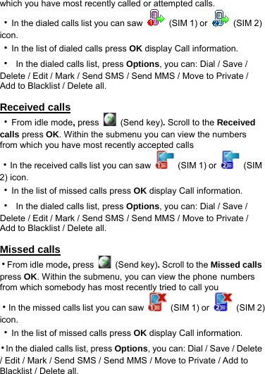 which you have most recently called or attempted calls. ‧In the dialed calls list you can saw    (SIM 1) or   (SIM 2) icon. ‧In the list of dialed calls press OK display Call information. ‧  In the dialed calls list, press Options, you can: Dial / Save / Delete / Edit / Mark / Send SMS / Send MMS / Move to Private / Add to Blacklist / Delete all.  Received calls ‧From idle mode, press   (Send key). Scroll to the Received calls press OK. Within the submenu you can view the numbers from which you have most recently accepted calls ‧In the received calls list you can saw    (SIM 1) or   (SIM 2) icon. ‧In the list of missed calls press OK display Call information. ‧  In the dialed calls list, press Options, you can: Dial / Save / Delete / Edit / Mark / Send SMS / Send MMS / Move to Private / Add to Blacklist / Delete all.  Missed calls ‧From idle mode, press   (Send key). Scroll to the Missed calls press OK. Within the submenu, you can view the phone numbers from which somebody has most recently tried to call you ‧In the missed calls list you can saw    (SIM 1) or   (SIM 2) icon. ‧In the list of missed calls press OK display Call information. ‧In the dialed calls list, press Options, you can: Dial / Save / Delete / Edit / Mark / Send SMS / Send MMS / Move to Private / Add to Blacklist / Delete all. 