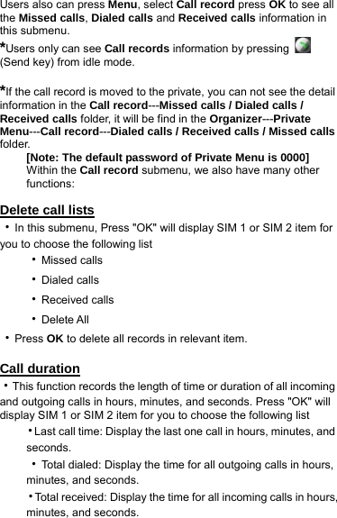 Users also can press Menu, select Call record press OK to see all the Missed calls, Dialed calls and Received calls information in this submenu. *Users only can see Call records information by pressing   (Send key) from idle mode.  *If the call record is moved to the private, you can not see the detail information in the Call record---Missed calls / Dialed calls / Received calls folder, it will be find in the Organizer---Private Menu---Call record---Dialed calls / Received calls / Missed calls folder. [Note: The default password of Private Menu is 0000] Within the Call record submenu, we also have many other functions:  Delete call lists ‧In this submenu, Press &quot;OK&quot; will display SIM 1 or SIM 2 item for you to choose the following list ‧Missed calls ‧Dialed calls ‧Received calls ‧Delete All   ‧Press OK to delete all records in relevant item.  Call duration ‧This function records the length of time or duration of all incoming and outgoing calls in hours, minutes, and seconds. Press &quot;OK&quot; will display SIM 1 or SIM 2 item for you to choose the following list ‧Last call time: Display the last one call in hours, minutes, and seconds.  ‧Total dialed: Display the time for all outgoing calls in hours, minutes, and seconds. ‧Total received: Display the time for all incoming calls in hours, minutes, and seconds. 