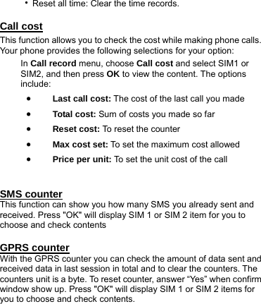‧Reset all time: Clear the time records.  Call cost This function allows you to check the cost while making phone calls. Your phone provides the following selections for your option: In Call record menu, choose Call cost and select SIM1 or SIM2, and then press OK to view the content. The options include: • Last call cost: The cost of the last call you made • Total cost: Sum of costs you made so far • Reset cost: To reset the counter • Max cost set: To set the maximum cost allowed • Price per unit: To set the unit cost of the call   SMS counter This function can show you how many SMS you already sent and received. Press &quot;OK&quot; will display SIM 1 or SIM 2 item for you to choose and check contents  GPRS counter With the GPRS counter you can check the amount of data sent and received data in last session in total and to clear the counters. The counters unit is a byte. To reset counter, answer “Yes” when confirm window show up. Press &quot;OK&quot; will display SIM 1 or SIM 2 items for you to choose and check contents. 