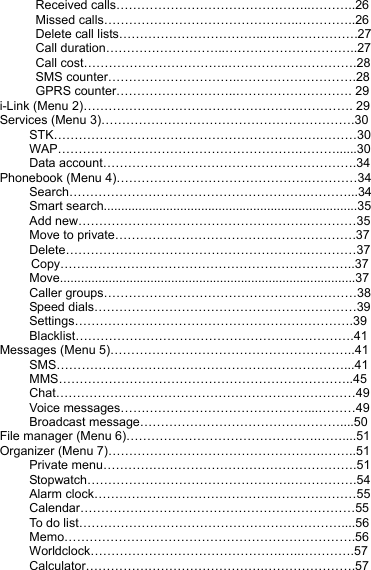  Received calls………………………………………..………..26  Missed calls………………………………………..…………..26   Delete call lists……………………………..….……………….27  Call duration………………………..…………………………..27  Call cost……………………………..………………………….28  SMS counter…………………………..……………………….28   GPRS counter………………………..………………………. 29 i-Link (Menu 2)…………………………………………….…………. 29 Services (Menu 3)…………………………………………………….30 STK……………………………………………………….………30 WAP………………………………………………….………......30 Data account…………………………………………………….34 Phonebook (Menu 4)……………………………………….…………34 Search………………………………………………….………...34 Smart search.........................................................................35 Add new……………………………………………….…………35 Move to private………………………………………………….37 Delete………………………………………………….…………37      Copy……………………………………………………………..37 Move.....................................................................................37 Caller groups…………………………………………….………38 Speed dials………………………………………………………39 Settings………………………………………………………….39 Blacklist………………………………………………………….41 Messages (Menu 5)…………………………………………………..41 SMS……………………………………………………………...41 MMS……………………………………………………………..45 Chat………………………………………………………………49 Voice messages………………………………………...………49 Broadcast message…………………………………………....50 File manager (Menu 6)……………………………………….……....51 Organizer (Menu 7)…………………………………………….……..51 Private menu…………………………………………………….51 Stopwatch………………………………………….…………….54 Alarm clock………………………………………………………55 Calendar…………………………………………………………55 To do list………………………………………………………....56 Memo…………………………………………………………….56 Worldclock……………………………………….…..………….57 Calculator…………………………………….………………….57 