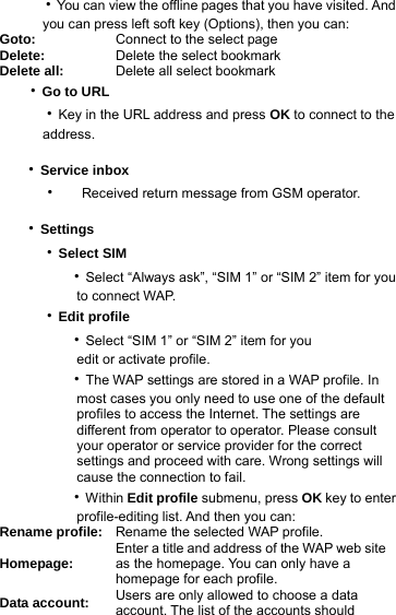   ‧You can view the offline pages that you have visited. And        you can press left soft key (Options), then you can: Goto:  Connect to the select page Delete:  Delete the select bookmark Delete all:  Delete all select bookmark      ‧Go to URL   ‧Key in the URL address and press OK to connect to the      address.  ‧Service inbox ‧ Received return message from GSM operator.  ‧Settings   ‧Select SIM       ‧Select “Always ask”, “SIM 1” or “SIM 2” item for you           to connect WAP.   ‧Edit profile      ‧Select “SIM 1” or “SIM 2” item for you           edit or activate profile.      ‧The WAP settings are stored in a WAP profile. In           most cases you only need to use one of the default          profiles to access the Internet. The settings are          different from operator to operator. Please consult          your operator or service provider for the correct          settings and proceed with care. Wrong settings will          cause the connection to fail.      ‧Within Edit profile submenu, press OK key to enter           profile-editing list. And then you can: Rename profile:  Rename the selected WAP profile. Homepage:  Enter a title and address of the WAP web site as the homepage. You can only have a homepage for each profile.   Data account:  Users are only allowed to choose a data account. The list of the accounts should   