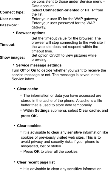 be consistent to those under Service menu - Data account. Connect type:  Select Connection-oriented or HTTP from the list. User name:  Enter your user ID for the WAP gateway. Password:  Enter your user password for the WAP gateway.   ‧Browser options Timeout: Set the timeout value for the browser. The browser will stop connecting to the web site if the web site does not respond within the timeout time. Show images:  Set option On/Off to view pictures while browsing.   ‧Service message settings    Turn Off or On to decide whether you want to receive the         service message or not. The message is saved in the      Service inbox.  ‧Clear cache      ‧The information or data you have accessed are           stored in the cache of the phone. A cache is a file          buffer that is used to store data temporarily.      ‧Within Settings submenu, select Clear cache, and          press OK.  ‧Clear cookies      ‧It is advisable to clear any sensitive information like           cookies of previously visited web sites. This is to          avoid privacy and security risks if your phone is           misplaced, lost or stolen.       ‧Press OK to clear all the cookies  ‧Clear recent page list      ‧It is advisable to clear any sensitive information   