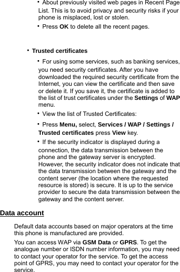     ‧About previously visited web pages in Recent Page           List. This is to avoid privacy and security risks if your               phone is misplaced, lost or stolen.       ‧Press OK to delete all the recent pages.   ‧Trusted certificates      ‧For using some services, such as banking services,           you need security certificates. After you have          downloaded the required security certificate from the          Internet, you can view the certificate and then save          or delete it. If you save it, the certificate is added to          the list of trust certificates under the Settings of WAP           menu.      ‧View the list of Trusted Certificates:      ‧Press Menu, select, Services / WAP / Settings /           Trusted certificates press View key.      ‧If the security indicator is displayed during a           connection, the data transmission between the               phone and the gateway server is encrypted.         However, the security indicator does not indicate that          the data transmission between the gateway and the          content server (the location where the requested                  resource is stored) is secure. It is up to the service           provider to secure the data transmission between the          gateway and the content server. Data account Default data accounts based on major operators at the time this phone is manufactured are provided. You can access WAP via GSM Data or GPRS. To get the analogue number or ISDN number information, you may need to contact your operator for the service. To get the access point of GPRS, you may need to contact your operator for the service. 