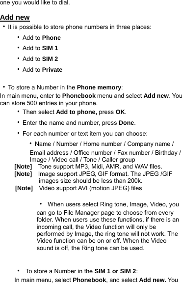 one you would like to dial.  Add new ‧It is possible to store phone numbers in three places: ‧Add to Phone   ‧Add to SIM 1 ‧Add to SIM 2 ‧Add to Private  ‧To store a Number in the Phone memory: In main menu, enter to Phonebook menu and select Add new. You can store 500 entries in your phone. ‧Then select Add to phone, press OK. ‧Enter the name and number, press Done. ‧For each number or text item you can choose:    ‧Name / Number / Home number / Company name /             Email address / Office number / Fax number / Birthday /             Image / Video call / Tone / Caller group [Note]    Tone support MP3, Midi, AMR, and WAV files. [Note]    Image support JPEG, GIF format. The JPEG /GIF           images size should be less than 200k.      [Note]    Video support AVI (motion JPEG) files  ‧  When users select Ring tone, Image, Video, you   can go to File Manager page to choose from every   folder. When users use these functions, if there is an   incoming call, the Video function will only be   performed by Image, the ring tone will not work. The   Video function can be on or off. When the Video   sound is off, the Ring tone can be used.  ‧  To store a Number in the SIM 1 or SIM 2: In main menu, select Phonebook, and select Add new. You 