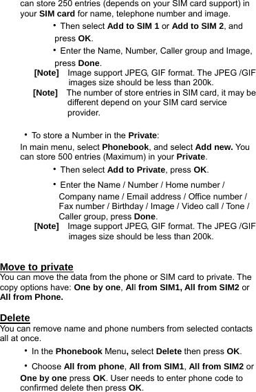 can store 250 entries (depends on your SIM card support) in your SIM card for name, telephone number and image.      ‧Then select Add to SIM 1 or Add to SIM 2, and         press OK.      ‧Enter the Name, Number, Caller group and Image,           press Done. [Note]    Image support JPEG, GIF format. The JPEG /GIF           images size should be less than 200k.    [Note]    The number of store entries in SIM card, it may be              different depend on your SIM card service              provider.  ‧To store a Number in the Private: In main menu, select Phonebook, and select Add new. You can store 500 entries (Maximum) in your Private.      ‧Then select Add to Private, press OK.      ‧Enter the Name / Number / Home number /            Company name / Email address / Office number /           Fax number / Birthday / Image / Video call / Tone /           Caller group, press Done. [Note]    Image support JPEG, GIF format. The JPEG /GIF           images size should be less than 200k.   Move to private You can move the data from the phone or SIM card to private. The copy options have: One by one, All from SIM1, All from SIM2 or All from Phone.  Delete You can remove name and phone numbers from selected contacts all at once. ‧In the Phonebook Menu, select Delete then press OK. ‧Choose All from phone, All from SIM1, All from SIM2 or One by one press OK. User needs to enter phone code to confirmed delete then press OK. 