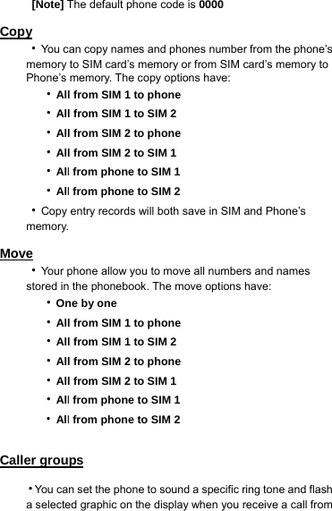  [Note] The default phone code is 0000  Copy ‧You can copy names and phones number from the phone’s memory to SIM card’s memory or from SIM card’s memory to Phone’s memory. The copy options have:     ‧All from SIM 1 to phone   ‧All from SIM 1 to SIM 2   ‧All from SIM 2 to phone   ‧All from SIM 2 to SIM 1   ‧All from phone to SIM 1   ‧All from phone to SIM 2 ‧Copy entry records will both save in SIM and Phone’s memory.  Move ‧Your phone allow you to move all numbers and names stored in the phonebook. The move options have:     ‧One by one   ‧All from SIM 1 to phone   ‧All from SIM 1 to SIM 2   ‧All from SIM 2 to phone   ‧All from SIM 2 to SIM 1   ‧All from phone to SIM 1 ‧All from phone to SIM 2  Caller groups ‧You can set the phone to sound a specific ring tone and flash a selected graphic on the display when you receive a call from 