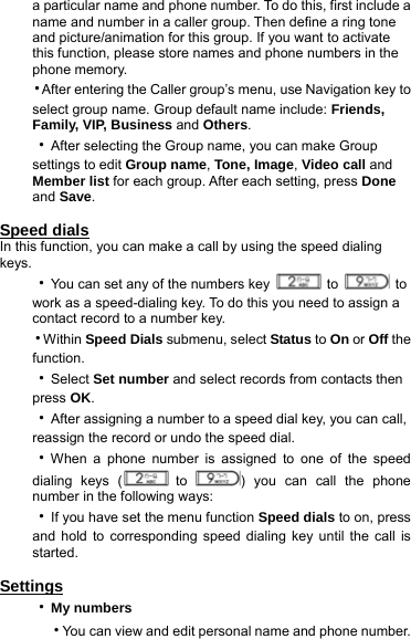 a particular name and phone number. To do this, first include a name and number in a caller group. Then define a ring tone and picture/animation for this group. If you want to activate this function, please store names and phone numbers in the phone memory. ‧After entering the Caller group’s menu, use Navigation key to select group name. Group default name include: Friends, Family, VIP, Business and Others. ‧After selecting the Group name, you can make Group settings to edit Group name, Tone, Image, Video call and Member list for each group. After each setting, press Done and Save.  Speed dials In this function, you can make a call by using the speed dialing keys. ‧You can set any of the numbers key   to   to work as a speed-dialing key. To do this you need to assign a contact record to a number key. ‧Within Speed Dials submenu, select Status to On or Off the function.  ‧Select Set number and select records from contacts then press OK.  ‧After assigning a number to a speed dial key, you can call, reassign the record or undo the speed dial. ‧When a phone number is assigned to one of the speed dialing keys (  to  ) you can call the phone number in the following ways: ‧If you have set the menu function Speed dials to on, press and hold to corresponding speed dialing key until the call is started.  Settings ‧My numbers   ‧You can view and edit personal name and phone number.   