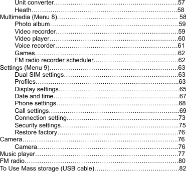 Unit converter……………………………..…………………….57 Heath…………………………………………………………….58 Multimedia (Menu 8)…………………………………………………. 58 Photo album……………………………………….…………….59 Video recorder…………………………………………….…….59 Video player……………………………………………….…….60 Voice recorder….……………………………………………….61 Games……………………………………………………..…….62 FM radio recorder scheduler………………….……………….62 Settings (Menu 9)……………………………………………………..63 Dual SIM settings……………………………………………….63 Profiles…………………………………………….……………..63 Display settings…………………………………….……………65 Date and time…………………………………….….…………..67 Phone settings…………………………………………………..68 Call settings………………………………………….…………..69 Connection setting……………………………………………...73 Security settings……………………………………….………..75 Restore factory………………………………………………….76 Camera………………………………………………………………...76 Camera…………………………………………………………..76 Music player……………………………………………………….…..77 FM radio……………………………………………………….……….80 To Use Mass storage (USB cable)……………………….………….82 