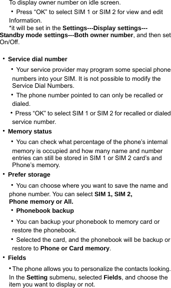       To display owner number on idle screen.   ‧Press “OK” to select SIM 1 or SIM 2 for view and edit      Information.       *it will be set in the Settings---Display settings--- Standby mode settings---Both owner number, and then set On/Off.  ‧Service dial number   ‧Your service provider may program some special phone           numbers into your SIM. It is not possible to modify the       Service Dial Numbers.   ‧The phone number pointed to can only be recalled or       dialed.   ‧Press “OK” to select SIM 1 or SIM 2 for recalled or dialed       service number. ‧Memory status   ‧You can check what percentage of the phone’s internal           memory is occupied and how many name and number           entries can still be stored in SIM 1 or SIM 2 card’s and       Phone’s memory. ‧Prefer storage   ‧You can choose where you want to save the name and      phone number. You can select SIM 1, SIM 2,    Phone memory or All.   ‧Phonebook backup   ‧You can backup your phonebook to memory card or       restore the phonebook.    ‧Selected the card, and the phonebook will be backup or       restore to Phone or Card memory. ‧Fields   ‧The phone allows you to personalize the contacts looking.      In the Setting submenu, selected Fields, and choose the         item you want to display or not.   