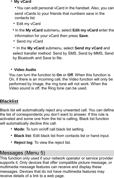 ‧My vCard   ‧You can edit personal vCard in the handset. Also, you can         send vCards to your friends that numbers save in the      contacts list.  ‧Edit my vCard  ‧In the My vCard submenu, select Edit my vCard enter the      information for your vCard then press Save.  ‧Send my vCard  ‧In the My vCard submenu, select Send my vCard and       select transfer method: Send by SMS, Send by MMS, Send       by Bluetooth and Save to file.  ‧Video Audio You can turn the function to On or Off. When this function is On, if there is an incoming call, the Video function will only be performed by Image, the ring tone will not work. When the Video sound is off, the Ring tone can be used.  Blacklist Black list will automatically reject any unwanted call. You can define the list of correspondents you don’t want to answer. If this rule is activated and some one from the list is calling, Black list function will automatically decline this call. ‧Mode: To turn on/off call black list setting. ‧Black list: Edit black list from contacts list or hand input. ‧Reject log: To view the reject list.  Messages (Menu 5)                            This function only used if your network operator or service provider supports it. Only devices that offer compatible picture message, or multimedia message features can receive and display these messages. Devices that do not have multimedia features may receive details of a link to a web page. 