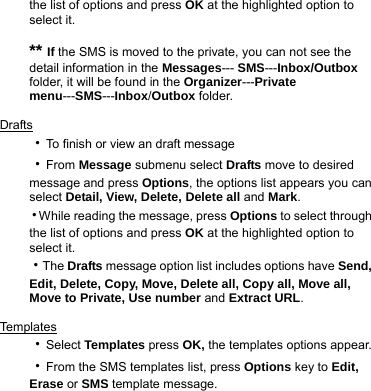 the list of options and press OK at the highlighted option to select it.    ** If the SMS is moved to the private, you can not see the detail information in the Messages--- SMS---Inbox/Outbox folder, it will be found in the Organizer---Private menu---SMS---Inbox/Outbox folder.  Drafts ‧To finish or view an draft message ‧From Message submenu select Drafts move to desired message and press Options, the options list appears you can select Detail, View, Delete, Delete all and Mark. ‧While reading the message, press Options to select through the list of options and press OK at the highlighted option to select it. ‧The Drafts message option list includes options have Send, Edit, Delete, Copy, Move, Delete all, Copy all, Move all, Move to Private, Use number and Extract URL.  Templa t e s  ‧Select Templates press OK, the templates options appear.   ‧From the SMS templates list, press Options key to Edit, Erase or SMS template message.  