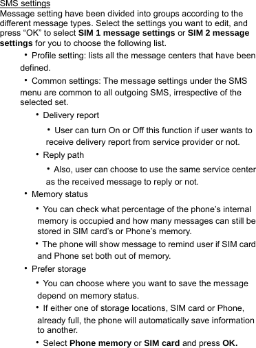SMS settings Message setting have been divided into groups according to the different message types. Select the settings you want to edit, and press “OK” to select SIM 1 message settings or SIM 2 message settings for you to choose the following list. ‧Profile setting: lists all the message centers that have been defined. ‧Common settings: The message settings under the SMS menu are common to all outgoing SMS, irrespective of the selected set.   ‧Delivery report     ‧User can turn On or Off this function if user wants to         receive delivery report from service provider or not.   ‧Reply path     ‧Also, user can choose to use the same service center         as the received message to reply or not. ‧Memory status   ‧You can check what percentage of the phone’s internal           memory is occupied and how many messages can still be           stored in SIM card’s or Phone’s memory.     ‧The phone will show message to remind user if SIM card       and Phone set both out of memory. ‧Prefer storage   ‧You can choose where you want to save the message       depend on memory status.   ‧If either one of storage locations, SIM card or Phone,           already full, the phone will automatically save information       to another.     ‧Select Phone memory or SIM card and press OK. 