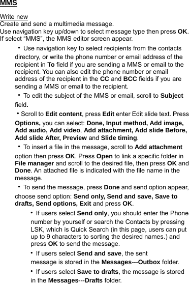 MMS Write new Create and send a multimedia message. Use navigation key up/down to select message type then press OK. If select “MMS”, the MMS editor screen appear. ‧Use navigation key to select recipients from the contacts directory, or write the phone number or email address of the recipient in To field if you are sending a MMS or email to the recipient. You can also edit the phone number or email address of the recipient in the CC and BCC fields if you are sending a MMS or email to the recipient.   ‧To edit the subject of the MMS or email, scroll to Subject field. ‧Scroll to Edit content, press Edit enter Edit slide text. Press Options, you can select: Done, Input method, Add image, Add audio, Add video, Add attachment, Add slide Before, Add slide After, Preview and Slide timing. ‧To insert a file in the message, scroll to Add attachment option then press OK. Press Open to link a specific folder in File manager and scroll to the desired file, then press OK and Done. An attached file is indicated with the file name in the message. ‧To send the message, press Done and send option appear, choose send option: Send only, Send and save, Save to drafts, Send options, Exit and press OK.    ‧If users select Send only, you should enter the Phone        number by yourself or search the Contacts by pressing              LSK, which is Quick Search (in this page, users can put             up to 9 characters to sorting the desired names.) and        press OK to send the message.    ‧If users select Send and save, the sent        message is stored in the Messages---Outbox folder.    ‧If users select Save to drafts, the message is stored      in the Messages---Drafts folder. 