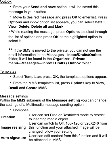 Outbox ‧From your Send and save option, it will be saved this message in your outbox. ‧Move to desired message and press OK to enter list. Press Options and inbox option list appears, you can select Detail, View, Delete, Delete all and Mark. ‧While reading the message, press Options to select through the list of options and press OK at the highlighted option to select it.    ** If the SMS is moved to the private, you can not see the detail information in the Messages---Inbox/Drafts/Outbox folder, it will be found in the Organizer---Private menu---Messages---Inbox / Drafts / Outbox folder.  Templa t e s  ‧Select Templates press OK, the templates options appear.   ‧From the MMS templates list, press Options key to View, Detail and Create MMS.  Message settings Within the MMS submenu of the Message setting you can change the settings of a Multimedia message sending option: ‧Compose: Creation  User can set Free or Restricted mode to restrict to inserting media object. Image resizing  User can switch to Off, 160x120 or 320X240 from this function and your attached image will be changed follow your setting. Auto signature User can edit content from this function and it will be attached in MMS.   