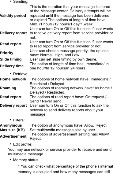 ‧Sending: Validity period This is the duration that your message is stored at the Message center. Delivery attempts will be repeated until the message has been delivered or expired.The options of length of time have: Max. /1 hour/ /12 hours/1 day/1 week. Delivery report User can turn On or Off this function if user wants to receive delivery report from service provider or not. Read report  User can turn On or Off this function if user wants to read report from service provider or not. Priority  User can choose message priority; the options have: Normal, High, and Low. Slide timing  User can set slide timing by own desire. Delivery time  The option of length of time has: Immediate/ In one hour/In 12 hours/In 24 hours. ‧Retrieve: Home network  The options of home network have: Immediate / Restricted / Delayed. Roaming  The options of roaming network have: As home / Delayed / Restricted. Read report  The options of read report have: On request / Send / Never send. Delivery report User can turn On or Off this function to ask the network to send delivery reports about your message. ‧Filters: Anonymous  The option of anonymous have: Allow/ Reject. Max size (KB)  Set multimedia messages size by user. Advertisement  The option of advertisement setting has: Allow/ Reject. ‧Edit profile: You may use network or service provider to receive and send multimedia message.   ‧Memory status    ‧You can check what percentage of the phone’s internal             memory is occupied and how many messages can still   