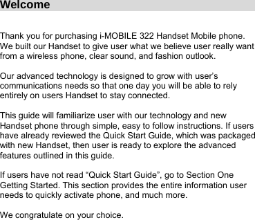 Welcome                                      Thank you for purchasing i-MOBILE 322 Handset Mobile phone. We built our Handset to give user what we believe user really want from a wireless phone, clear sound, and fashion outlook.  Our advanced technology is designed to grow with user’s communications needs so that one day you will be able to rely entirely on users Handset to stay connected.  This guide will familiarize user with our technology and new Handset phone through simple, easy to follow instructions. If users have already reviewed the Quick Start Guide, which was packaged with new Handset, then user is ready to explore the advanced features outlined in this guide.  If users have not read “Quick Start Guide”, go to Section One Getting Started. This section provides the entire information user needs to quickly activate phone, and much more.  We congratulate on your choice.   