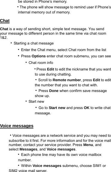      be stored in Phone’s memory.     ‧The phone will show message to remind user if Phone’s        internal memory out of memory. Chat Chat is a way of sending short, simple text message. You send your message to different person in the same time via chat room 1&amp;2. ‧Starting a chat message    ‧Enter the Chat menu, select Chat room from the list    ‧Press Options enter chat room submenu, you can see       ‧Chat room info           ‧Press Edit to edit the nickname that you want                 to use during chatting.           ‧Scroll to Remote number, press Edit to edit                 the number that you want to chat with.           ‧Press Done when confirm save message                 show up.       ‧Start new           ‧Go to Start new and press OK to write chat                 message.  Voice messages ‧Voice messages are a network service and you may need to subscribe to it first. For more information and for the voice mail number, contact your service provider. Press Menu, and select Messages, and Voice messages.    ‧Each phone line may have its own voice mailbox        number.    ‧Within Voice messages submenu, choose SIM1 or SIM2 voice mail server. 