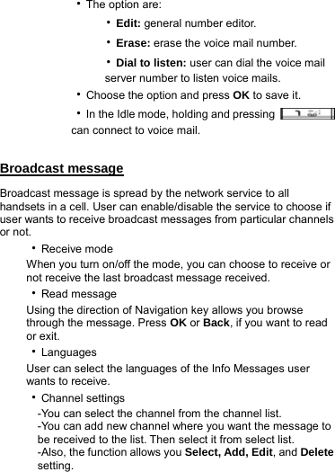       ‧The option are:           ‧Edit: general number editor.           ‧Erase: erase the voice mail number.           ‧Dial to listen: user can dial the voice mail                 server number to listen voice mails.       ‧Choose the option and press OK to save it.       ‧In the Idle mode, holding and pressing            can connect to voice mail.  Broadcast message Broadcast message is spread by the network service to all handsets in a cell. User can enable/disable the service to choose if user wants to receive broadcast messages from particular channels or not.   ‧Receive mode When you turn on/off the mode, you can choose to receive or not receive the last broadcast message received. ‧Read message Using the direction of Navigation key allows you browse through the message. Press OK or Back, if you want to read or exit. ‧Languages User can select the languages of the Info Messages user wants to receive. ‧Channel settings     -You can select the channel from the channel list.       -You can add new channel where you want the message to       be received to the list. Then select it from select list.   -Also, the function allows you Select, Add, Edit, and Delete    setting.  