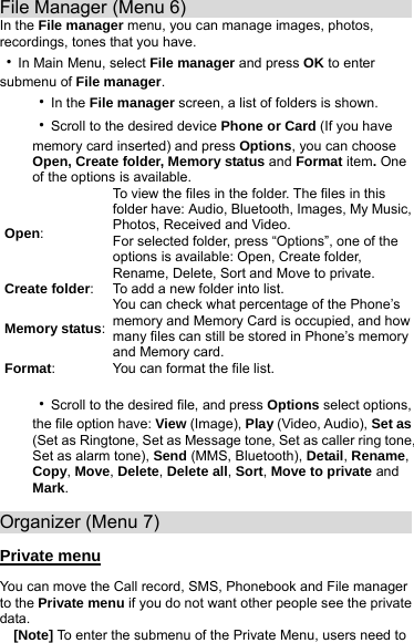 File Manager (Menu 6)                            In the File manager menu, you can manage images, photos, recordings, tones that you have. ‧In Main Menu, select File manager and press OK to enter submenu of File manager. ‧In the File manager screen, a list of folders is shown. ‧Scroll to the desired device Phone or Card (If you have memory card inserted) and press Options, you can choose Open, Create folder, Memory status and Format item. One of the options is available. Open: To view the files in the folder. The files in this folder have: Audio, Bluetooth, Images, My Music, Photos, Received and Video. For selected folder, press “Options”, one of the options is available: Open, Create folder, Rename, Delete, Sort and Move to private. Create folder:  To add a new folder into list. Memory status:You can check what percentage of the Phone’s memory and Memory Card is occupied, and how many files can still be stored in Phone’s memory and Memory card. Format:  You can format the file list.  ‧Scroll to the desired file, and press Options select options, the file option have: View (Image), Play (Video, Audio), Set as (Set as Ringtone, Set as Message tone, Set as caller ring tone, Set as alarm tone), Send (MMS, Bluetooth), Detail, Rename, Copy, Move, Delete, Delete all, Sort, Move to private and Mark.  Organizer (Menu 7)                             Private menu You can move the Call record, SMS, Phonebook and File manager to the Private menu if you do not want other people see the private data.   [Note] To enter the submenu of the Private Menu, users need to    