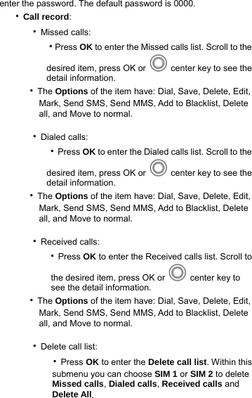     enter the password. The default password is 0000. ‧Call record:    ‧Missed calls:       ‧Press OK to enter the Missed calls list. Scroll to the           desired item, press OK or   center key to see the           detail information.       ‧The Options of the item have: Dial, Save, Delete, Edit,                Mark, Send SMS, Send MMS, Add to Blacklist, Delete             all, and Move to normal.     ‧Dialed calls:       ‧Press OK to enter the Dialed calls list. Scroll to the           desired item, press OK or   center key to see the           detail information.       ‧The Options of the item have: Dial, Save, Delete, Edit,                Mark, Send SMS, Send MMS, Add to Blacklist, Delete             all, and Move to normal.     ‧Received calls:       ‧Press OK to enter the Received calls list. Scroll to            the desired item, press OK or   center key to            see the detail information.       ‧The Options of the item have: Dial, Save, Delete, Edit,                Mark, Send SMS, Send MMS, Add to Blacklist, Delete             all, and Move to normal.     ‧Delete call list:           ‧Press OK to enter the Delete call list. Within this                 submenu you can choose SIM 1 or SIM 2 to delete                 Missed calls, Dialed calls, Received calls and                 Delete All. 