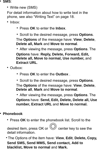 ‧SMS:    ‧Write new (SMS)      For detail information about how to write text in the         phone, see also “Writing Text” on page 18.    ‧Inbox:        ‧Press OK to enter the Inbox.         ‧Scroll to the desired message, press Options.            The Options of the message have: View, Delete,            Delete all, Mark and Move to normal.        ‧After viewing the message, press Options. The             Options have: Reply, Delete, Forward, Edit,             Delete all, Move to normal, Use number, and           Extract URL.      ‧Outbox:         ‧Press OK to enter the Outbox .        ‧Scroll to the desired message, press Options.            The Options of the message have: View, Delete,            Delete all, Mark and Move to normal.        ‧After viewing the message, press Options. The             Options have: Send, Edit, Delete, Delete all, Use             number, Extract URL and Move to normal.            ‧Phonebook    ‧Press OK to enter the phonebook list. Scroll to the        desired item, press OK or   center key to see the        detail information.    ‧The Options of the item have: View, Edit, Delete, Copy,        Send SMS, Send MMS, Send contact, Add to       blacklist, Move to normal and Mark. 