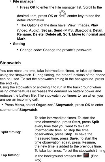 ‧File manager    ‧Press OK to enter the File manager list. Scroll to the        desired item, press OK or   center key to see the        detail information.    ‧The Options of the item have: View (Image), Play        (Video, Audio), Set as, Send (MMS, Bluetooth), Detail,        Rename, Delete, Delete all, Sort, Move to normal and       Mark ‧Setting    ‧Change code: Change the private’s password.  Stopwatch You can measure time, take intermediate times, or take lap times using the stopwatch. During timing, the other functions of the phone can be used. To set the stopwatch timing in the background, press the end key. Using the stopwatch or allowing it to run in the background when using other features increases the demand on battery power and reduces the battery life. The stopwatch continues to run when you answer an incoming call. ‧Press Menu, select Organizer / Stopwatch, press OK to enter submenu of Stopwatch.  Split timing: To take intermediate times. To start the   time observation, press Start, press Split every time that you want to take an intermediate time. To stop the time observation, press Stop. To save the measured time, press Save. To start the time observation again, press Resume,   the new time is added to the previous time. Lap timing: To take lap times. To set the stopwatch timingin the background presses the   (End key). 