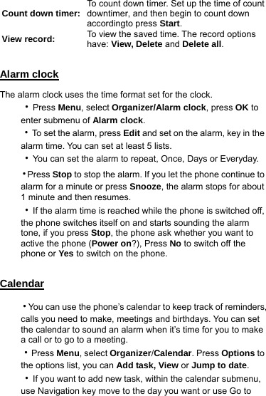  Count down timer: To count down timer. Set up the time of count downtimer, and then begin to count down accordingto press Start. View record:  To view the saved time. The record options   have: View, Delete and Delete all.  Alarm clock The alarm clock uses the time format set for the clock. ‧Press Menu, select Organizer/Alarm clock, press OK to enter submenu of Alarm clock. ‧To set the alarm, press Edit and set on the alarm, key in the alarm time. You can set at least 5 lists. ‧You can set the alarm to repeat, Once, Days or Everyday. ‧Press Stop to stop the alarm. If you let the phone continue to alarm for a minute or press Snooze, the alarm stops for about 1 minute and then resumes. ‧If the alarm time is reached while the phone is switched off, the phone switches itself on and starts sounding the alarm tone, if you press Stop, the phone ask whether you want to active the phone (Power on?), Press No to switch off the phone or Yes to switch on the phone.  Calendar ‧You can use the phone’s calendar to keep track of reminders, calls you need to make, meetings and birthdays. You can set the calendar to sound an alarm when it’s time for you to make a call or to go to a meeting. ‧Press Menu, select Organizer/Calendar. Press Options to the options list, you can Add task, View or Jump to date. ‧If you want to add new task, within the calendar submenu, use Navigation key move to the day you want or use Go to 