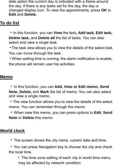 date option the current day is indicated with a frame around the day. If there is any tasks set for the day, the day is changed display icon. To view the appointments, press OK to Edit and Delete. To do list ‧In this function, you can View the task, Add task, Edit task, Delete task, and Delete all the list of tasks. You can also select and view a single task.   ‧The task view allows you to view the details of the select task. You can move through the task. ‧When setting time is coming, the alarm notification is enable, the phone will remain user his activities.  Memo ‧In this function, you can Add, View or Edit memo, Send Note, Delete, and Mark the list of memo. You can also select and view a single memo.   ‧The view function allows you to view the details of the select memo. You can remember through the memo. ‧When view this memo, you can press options to Edit, Send Note or Delete this memo.  World clock ‧The screen shows the city name, current date and time. ‧You can press Navigation key to choose the city and check the local time.      ‧The time zone setting of each city in world time menu        may be affected by network condition.  