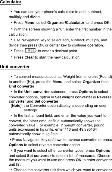 Calculator  ‧You can use your phone’s calculator to add, subtract, multiply and divide. ‧Press Menu, select Organizer/Calculator, and press OK. ‧With the screen showing a “0”, enter the first number in the calculation.  ‧Use Navigation key to select add, subtract, multiply, and divide then press OK or center key to continue operation.   ‧Press    to enter a decimal point. ‧Press Clear to start the new calculation. Unit converter  ‧To convert measures such as Weight from one unit (Pound) to another (Kg), press the Menu, and select Organizer then Unit converter.  ‧In the Unit converter submenu, press Options to select converter options, option in Set weight converter is Reverse converter and Set converter.  [Note]: the Converter option display is depending on user             settings ‧In the first amount field, and enter the value you want to convert, the other amount field automatically shows the converted value. For example, in weight converter, pound units expressed in kg units, enter 110 and 49.895164 automatically show in kg field. ‧Press Navigation key up/down to reverse converter, or press Options to select reverse converter option. ‧If you want to select other converter types, press Options and select Set converter to open a list of measures. Choose the measure you want to use and press OK to enter converter unit list. ‧Choose the converter unit from which you want to converter 